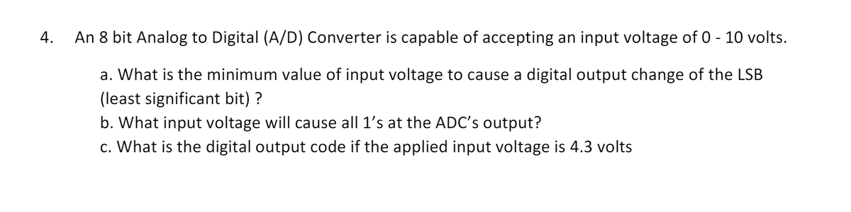 4.
An 8 bit Analog to Digital (A/D) Converter is capable of accepting an input voltage of 0 - 10 volts.
a. What is the minimum value of input voltage to cause a digital output change of the LSB
(least significant bit) ?
b. What input voltage will cause all 1's at the ADC's output?
c. What is the digital output code if the applied input voltage is 4.3 volts