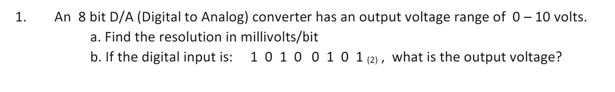 1.
-
An 8 bit D/A (Digital to Analog) converter has an output voltage range of 0 – 10 volts.
a. Find the resolution in millivolts/bit
b. If the digital input is: 10100 101 (2), what is the output voltage?