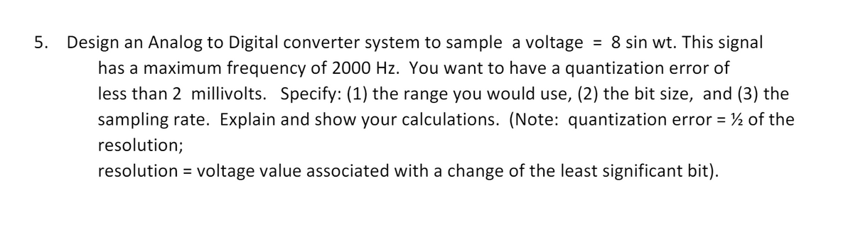 5. Design an Analog to Digital converter system to sample a voltage = 8 sin wt. This signal
has a maximum frequency of 2000 Hz. You want to have a quantization error of
less than 2 millivolts. Specify: (1) the range you would use, (2) the bit size, and (3) the
sampling rate. Explain and show your calculations. (Note: quantization error = ½ of the
resolution;
resolution = voltage value associated with a change of the least significant bit).