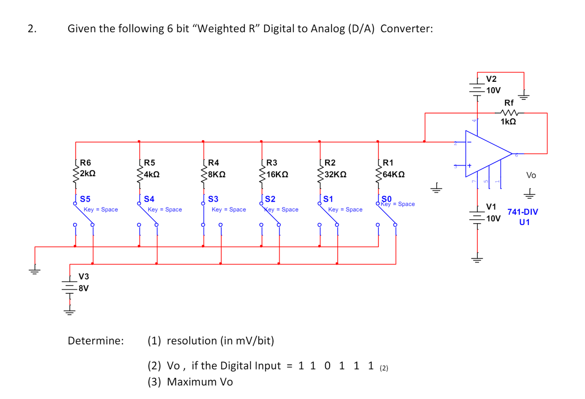 2.
Given the following 6 bit “Weighted R" Digital to Analog (D/A) Converter:
R6
R5
55
ΣΚΩ
4ΚΩ
R4
8ΚΩ
R3
R2
R1
16ΚΩ
32ΚΩ
64ΚΩ
V2
-10V
Rf
w
1ΚΩ
Vo
S5
S4
S3
S2
S1
SO
OKey = Space
V1
Key = Space
Key = Space
Key = Space
Key Space
Key = Space
10V
741-DIV
U1
V3
8V
Determine:
(1) resolution (in mV/bit)
(2) Vo, if the Digital Input
(3) Maximum Vo
=
1 1 0 1 1 1 (2)