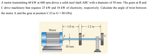 A motor transmitting 60 kW at 600 rpm drives a solid steel shaft ABC with a diameter of 50 mm. The gears at B and
C drive machinery that requires 25 kW and 10 kW of electricity, respectively. Calculate the angle of twist between
the motor A and the gear at position C (Use G = 80 GPa)
-1.2 m-
Motor
50 mm