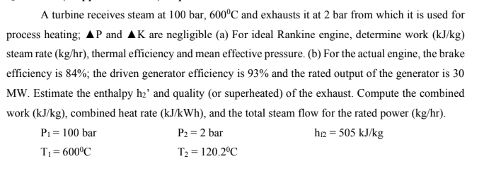 A turbine receives steam at 100 bar, 600°C and exhausts it at 2 bar from which it is used for
process heating; AP and AK are negligible (a) For ideal Rankine engine, determine work (kJ/kg)
steam rate (kg/hr), thermal efficiency and mean effective pressure. (b) For the actual engine, the brake
efficiency is 84%; the driven generator efficiency is 93% and the rated output of the generator is 30
MW. Estimate the enthalpy h₂' and quality (or superheated) of the exhaust. Compute the combined
work (kJ/kg), combined heat rate (kJ/kWh), and the total steam flow for the rated power (kg/hr).
P₂ = 2 bar
h+2 = 505 kJ/kg
P₁ = 100 bar
T₁ = 600°C
T₂ = 120.2°C