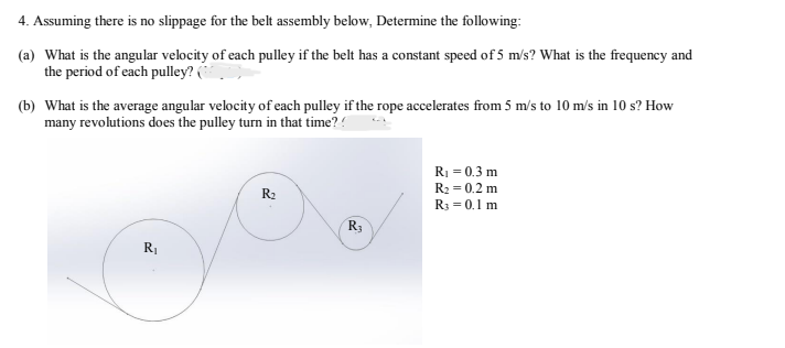 4. Assuming there is no slippage for the belt assembly below, Determine the following:
(a) What is the angular velocity of each pulley if the belt has a constant speed of 5 m/s? What is the frequency and
the period of each pulley? (
(b) What is the average angular velocity of each pulley if the rope accelerates from 5 m/s to 10 m/s in 10 s? How
many revolutions does the pulley turn in that time??
R₁ = 0.3 m
R₂ = 0.2 m
R₂
R3 = 0.1 m
R3
R₁