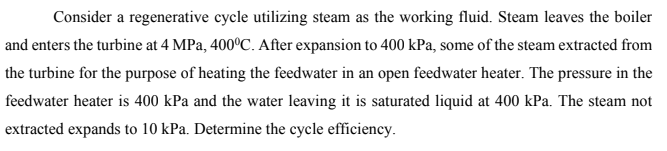 Consider a regenerative cycle utilizing steam as the working fluid. Steam leaves the boiler
and enters the turbine at 4 MPa, 400°C. After expansion to 400 kPa, some of the steam extracted from
the turbine for the purpose of heating the feedwater in an open feedwater heater. The pressure in the
feedwater heater is 400 kPa and the water leaving it is saturated liquid at 400 kPa. The steam not
extracted expands to 10 kPa. Determine the cycle efficiency.