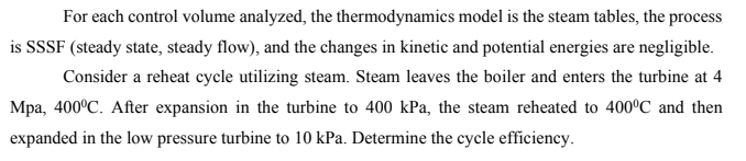 For each control volume analyzed, the thermodynamics model is the steam tables, the process
is SSSF (steady state, steady flow), and the changes in kinetic and potential energies are negligible.
Consider a reheat cycle utilizing steam. Steam leaves the boiler and enters the turbine at 4
Mpa, 400°C. After expansion in the turbine to 400 kPa, the steam reheated to 400ºC and then
expanded in the low pressure turbine to 10 kPa. Determine the cycle efficiency.