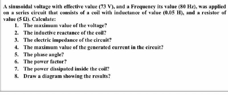 A sinusoidal voltage with effective value (73 V), and a Frequency its value (80 Hz), was applied
on a series circuit that consists of a coil with inductance of value (0.05 H), and a resistor of
value (5 Q). Calculate:
1. The maximum value of the voltage?
2. The inductive reactance of the coil?
3. The electric impedance of the circuit?
4. The maximum value of the generated current in the circuit?
5. The phase angle?
6. The power factor?
7. The power dissipated inside the coil?
8. Draw a diagram showing the results?
