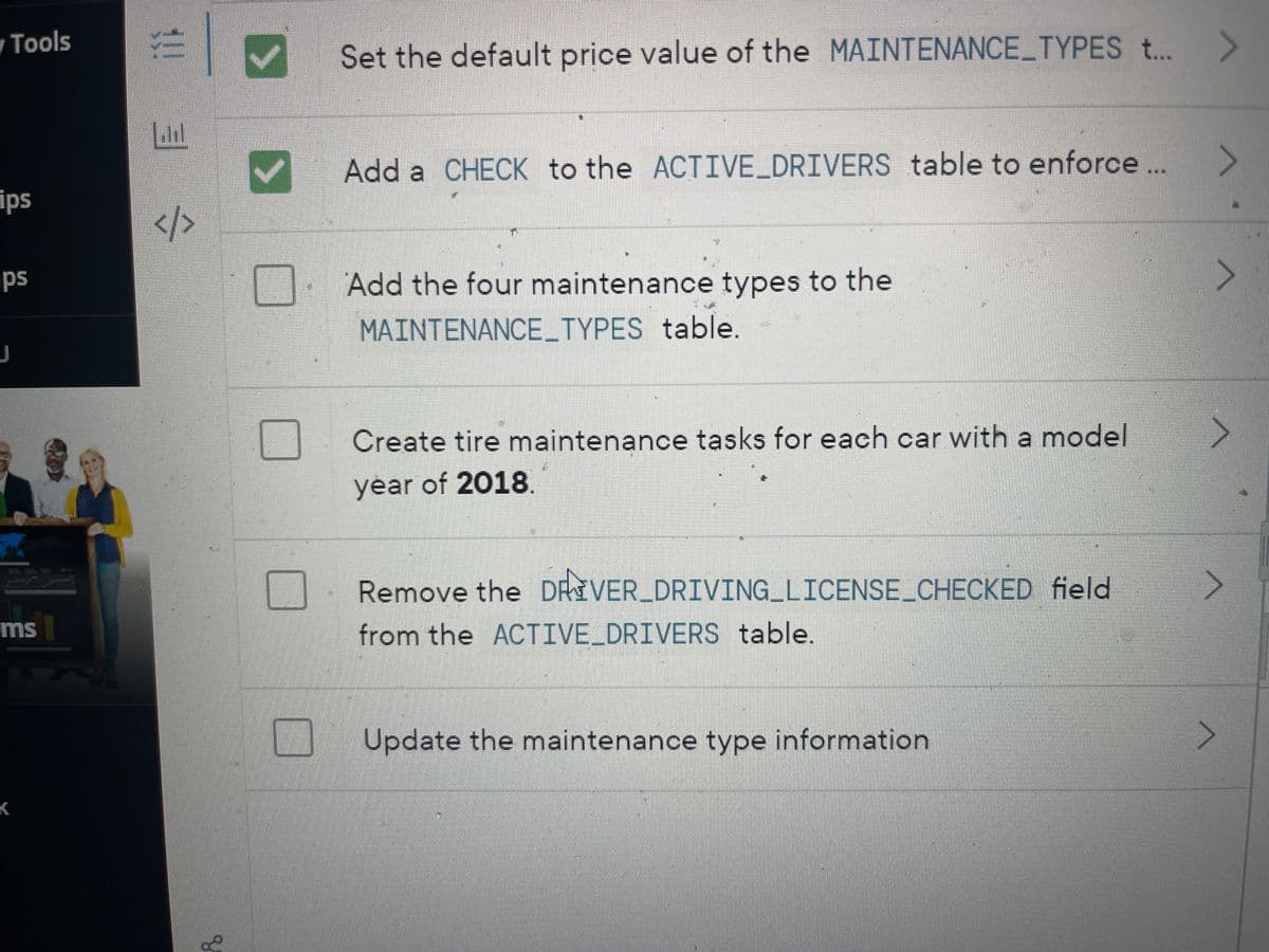 y Tools
ips
ips
J
ms
K
9
3!!
3
</>
Y
U
D
Set the default price value of the MAINTENANCE_TYPES t...
>
Add a CHECK to the ACTIVE_DRIVERS table to enforce ...
Add the four maintenance types to the
MAINTENANCE_TYPES table.
Create tire maintenance tasks for each car with a model
year of 2018.
Remove the DRIVER_DRIVING LICENSE_CHECKED field
from the ACTIVE_DRIVERS table.
O Update the maintenance type information
^
^
>