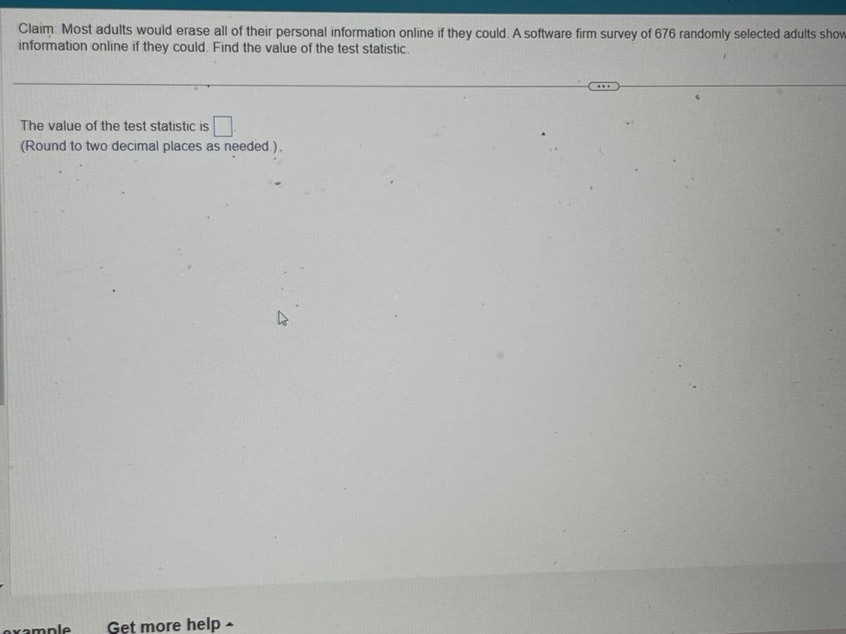 Claim Most adults would erase all of their personal information online if they could. A software firm survey of 676 randomly selected adults show
information online if they could. Find the value of the test statistic.
The value of the test statistic is
(Round to two decimal places as needed.),
example
Get more help -
K