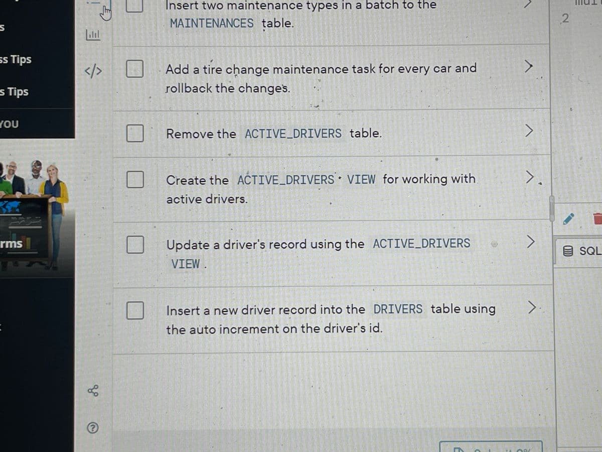 S
ss Tips
s Tips
YOU
rms
</>
gº
⑤
อ
Insert two maintenance types in a batch to the
MAINTENANCES table.
Add a tire change maintenance task for every car and
rollback the changes.
Remove the ACTIVE_DRIVERS table.
Create the ACTIVE_DRIVERS VIEW for working with
active drivers.
Update a driver's record using the ACTIVE_DRIVERS
VIEW.
Insert a new driver record into the DRIVERS table using
the auto increment on the driver's id.
E
A
>
>.
>
2
SQL