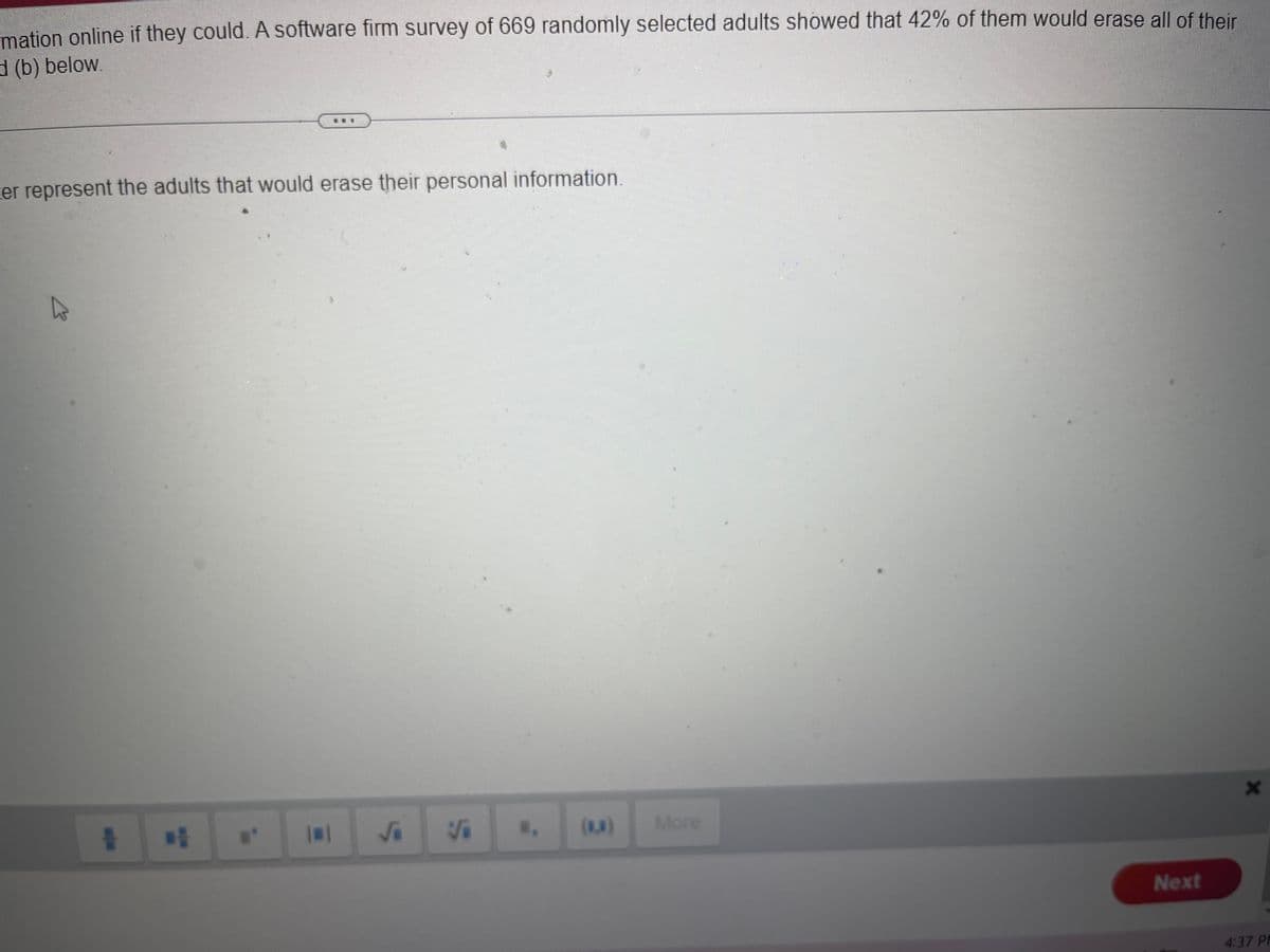 mation online if they could. A software firm survey of 669 randomly selected adults showed that 42% of them would erase all of their
d (b) below.
er represent the adults that would erase their personal information.
D
T D
B
S
3
U. (8,8)
More
Next
X
4:37 PP