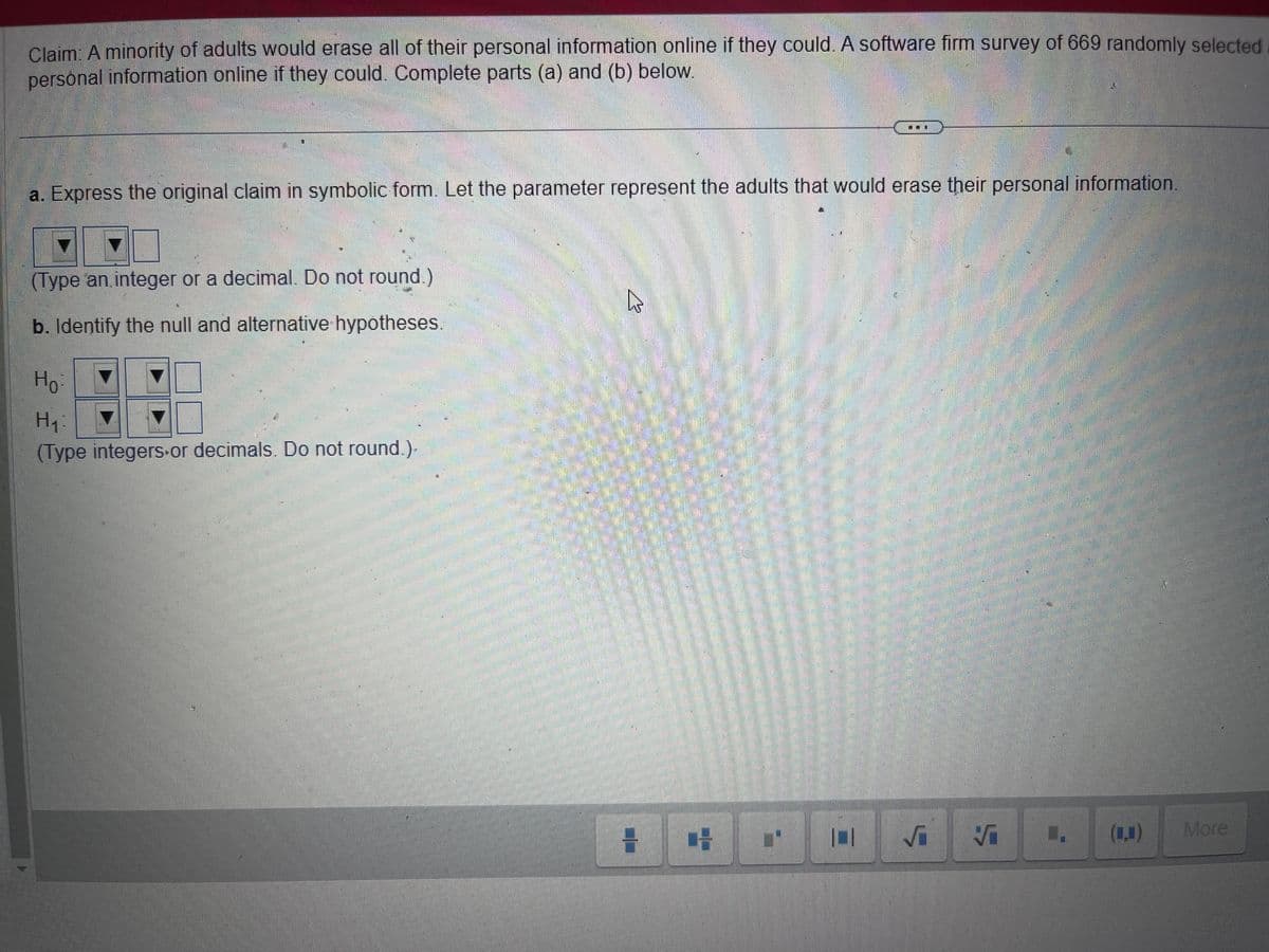 Claim: A minority of adults would erase all of their personal information online if they could. A software firm survey of 669 randomly selected
personal information online if they could. Complete parts (a) and (b) below.
10
a. Express the original claim in symbolic form. Let the parameter represent the adults that would erase their personal information.
(Type an integer or a decimal. Do not round.)
b. Identify the null and alternative hypotheses.
Ho
H₁
(Type integers or decimals. Do not round.).
E/
H
1
W
101
√₁
√
More