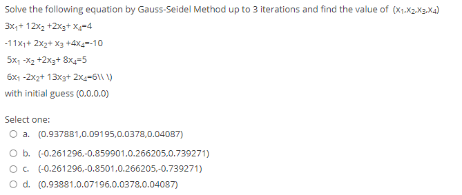 Solve the following equation by Gauss-Seidel Method up to 3 iterations and find the value of (X1.X2.X3.Xa)
3x,+ 12x2 +2x3+ X4=4
-11x1+ 2x2+ X3 +4x4=-10
5x1 -X2 +2x3+ 8x=5
6x1 -2x2+ 13x3+ 2x4=6\\ \)
with initial guess (0,0,0,0)
Select one:
O a. (0.937881,0.09195,0.0378,0.04087)
O b. (-0.261296,-0.859901,0.266205,0.739271)
O. (-0.261296,-0.8501,0.266205,-0.739271)
O d. (0.93881,0.07196,0.0378,0.04087)
