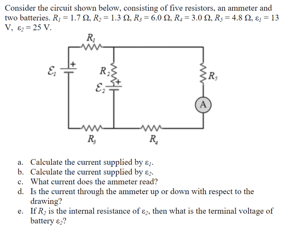 Consider the circuit shown below, consisting of five resistors, an ammeter and
two batteries. R, = 1.7 N, R2 = 1.3 Q, R3 = 6.0 N, R4= 3.0 Q, R5 = 4.8 Q, ɛ, = 13
V, ɛ2 = 25 V.
R;
R;
E;
R;
R,
a. Calculate the current supplied by ɛ1.
b. Calculate the current supplied by ɛ2.
c. What current does the ammeter read?
d. Is the current through the ammeter up or down with respect to the
drawing?
e. If R, is the internal resistance of ɛ2, then what is the terminal voltage of
battery ɛ,?
