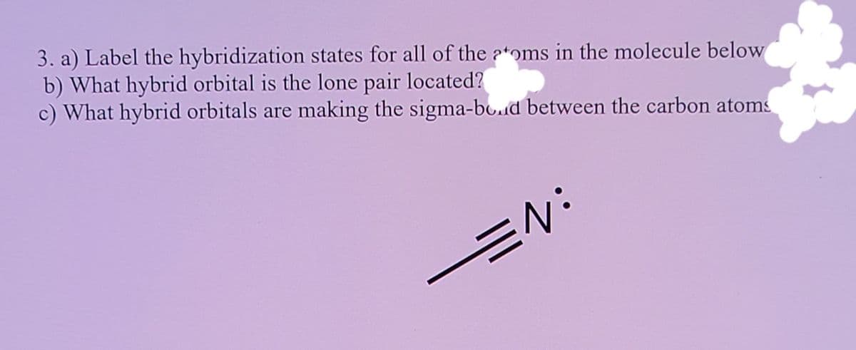 3. a) Label the hybridization states for all of the ?*oms in the molecule below
b) What hybrid orbital is the lone pair located?
c) What hybrid orbitals are making the sigma-bo.d between the carbon atoms
EN:
