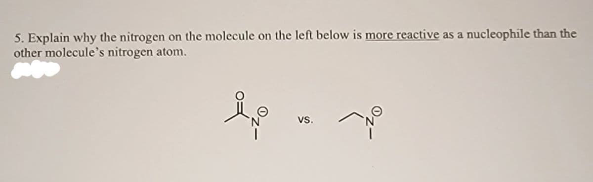 5. Explain why the nitrogen on the molecule on the left below is more reactive as a nucleophile than the
other molecule's nitrogen atom.
vs.
