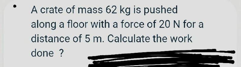 A crate of mass 62 kg is pushed
along a floor with a force of 20 N for a
distance of 5 m. Calculate the work
done ?
