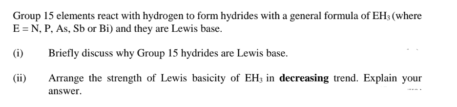Group 15 elements react with hydrogen to form hydrides with a general formula of EH3 (where
E = N, P, As, Sb or Bi) and they are Lewis base.
(i)
Briefly discuss why Group 15 hydrides are Lewis base.
(ii)
Arrange the strength of Lewis basicity of EH3 in decreasing trend. Explain your
answer.
