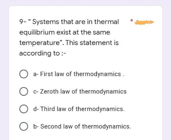 9- " Systems that are in thermal
equilibrium exist at the same
temperature". This statement is
according to :-
Oa- First law of thermodynamics.
O c- Zeroth law of thermodynamics
Od- Third law of thermodynamics.
Ob- Second law of thermodynamics.