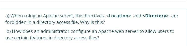 a) When using an Apache server, the directives <Location> and <Directory> are
forbidden in a directory access file. Why is this?
b) How does an administrator configure an Apache web server to allow users to
use certain features in directory access files?
