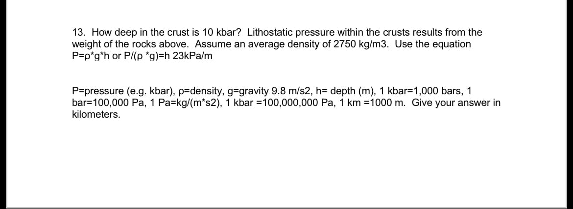 13. How deep in the crust is 10 kbar? Lithostatic pressure within the crusts results from the
weight of the rocks above. Assume an average density of 2750 kg/m3. Use the equation
P=p*g*h or P/(p *g)=h 23kPa/m
P=pressure (e.g. kbar), p=density, g-gravity 9.8 m/s2, h= depth (m), 1 kbar=1,000 bars, 1
bar=100,000 Pa, 1 Pa=kg/(m*s2), 1 kbar =100,000,000 Pa, 1 km =1000 m. Give your answer in
kilometers.