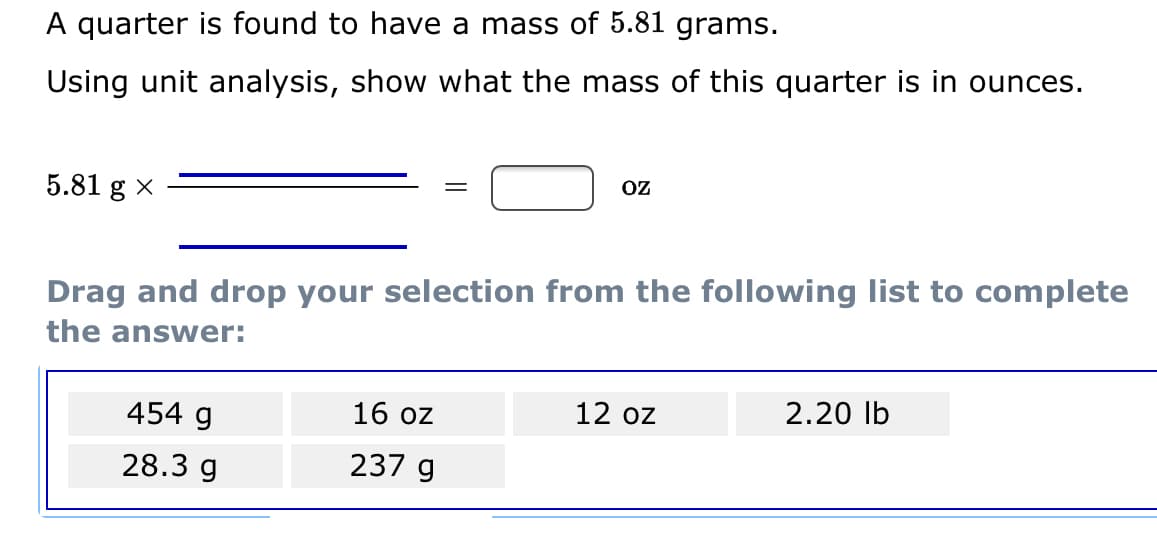 A quarter is found to have a mass of 5.81 grams.
Using unit analysis, show what the mass of this quarter is in ounces.
OZ
5.81 g x
Drag and drop your selection from the following list to complete
the answer:
454 g
16 oz
12 oz
2.20 lb
28.3 g
237 g
