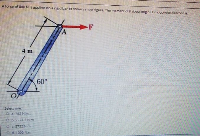 A force of 800 N is applied on a rigid bar as shown in the figure. The moment of F about origin O in clockwise direction is.
F
A
4 m
60°
Select one:
Oa. 732 N.m
O b. 2771.3 N.m
Oc 3732 N.m
O d. 1000 N.m
