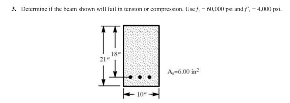 3. Determine if the beam shown will fail in tension or compression. Use fy = 60,000 psi and f'c = 4,000 psi.
18"
21"
A,=6.00 in?
10"
