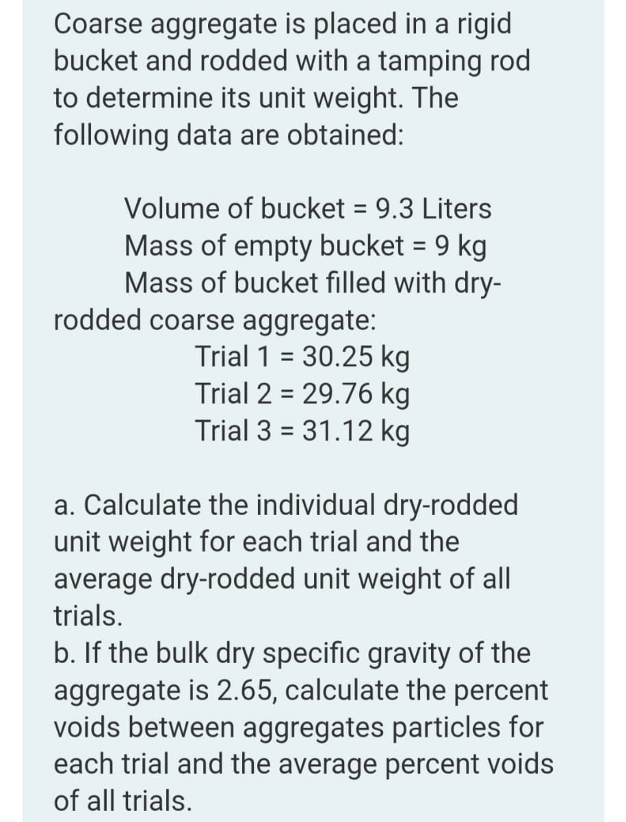 Coarse aggregate is placed in a rigid
bucket and rodded with a tamping rod
to determine its unit weight. The
following data are obtained:
Volume of bucket = 9.3 Liters
Mass of empty bucket = 9 kg
Mass of bucket filled with dry-
%3D
rodded coarse aggregate:
Trial 1 = 30.25 kg
Trial 2 = 29.76 kg
Trial 3 = 31.12 kg
a. Calculate the individual dry-rodded
unit weight for each trial and the
average dry-rodded unit weight of all
trials.
b. If the bulk dry specific gravity of the
aggregate is 2.65, calculate the percent
voids between aggregates particles for
each trial and the average percent voids
of all trials.
