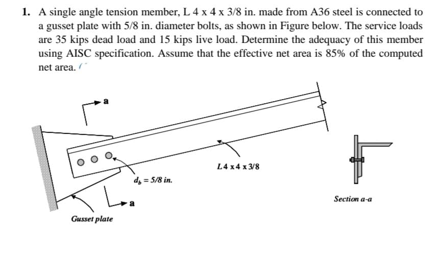 1. A single angle tension member, L 4 x 4 x 3/8 in. made from A36 steel is connected to
a gusset plate with 5/8 in. diameter bolts, as shown in Figure below. The service loads
are 35 kips dead load and 15 kips live load. Determine the adequacy of this member
using AISC specification. Assume that the effective net area is 85% of the computed
net area.
L4 x4 x 3/8
d, = 5/8 in.
%3D
Loa
Section a-a
Gusset plate
