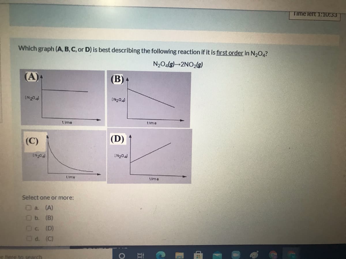 Time left 1:10:33
Which graph (A, B, C, or D) is best describing the following reaction if it is first order in N2O4?
N2O4(g)-2NO2(g)
(A)
(B).
IN20
[N20
t ime
time
(C)
(D)
IN20a
Lime
time
Select one or more:
a.
(A)
b.
(B)
U C.
(D)
d. (C)
e here to search
立
0000
