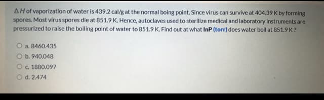 AH of vaporization of water is 439.2 cal/g at the normal boing point. Since virus can survive at 404.39 K by forming
spores. Most virus spores die at 851.9 K. Hence, autoclaves used to sterilize medical and laboratory instruments are
pressurized to raise the boiling point of water to 851.9 K. Find out at what InP (torr) does water boil at 851.9 K?
O a. 8460.435
O b. 940.048
c. 1880.097
O d. 2.474
