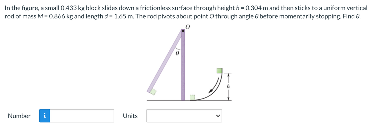 In the figure, a small 0.433 kg block slides down a frictionless surface through height h = 0.304 m and then sticks to a uniform vertical
rod of mass M = 0.866 kg and length d = 1.65 m. The rod pivots about point O through angle 0 before momentarily stopping. Find 0.
Number
i
Units
