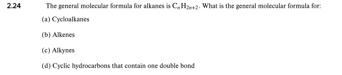 2.24
The general molecular formula for alkanes is C„H2n+2. What is the general molecular formula for:
(a) Cycloalkanes
(b) Alkenes
(c) Alkynes
(d) Cyclic hydrocarbons that contain one double bond
