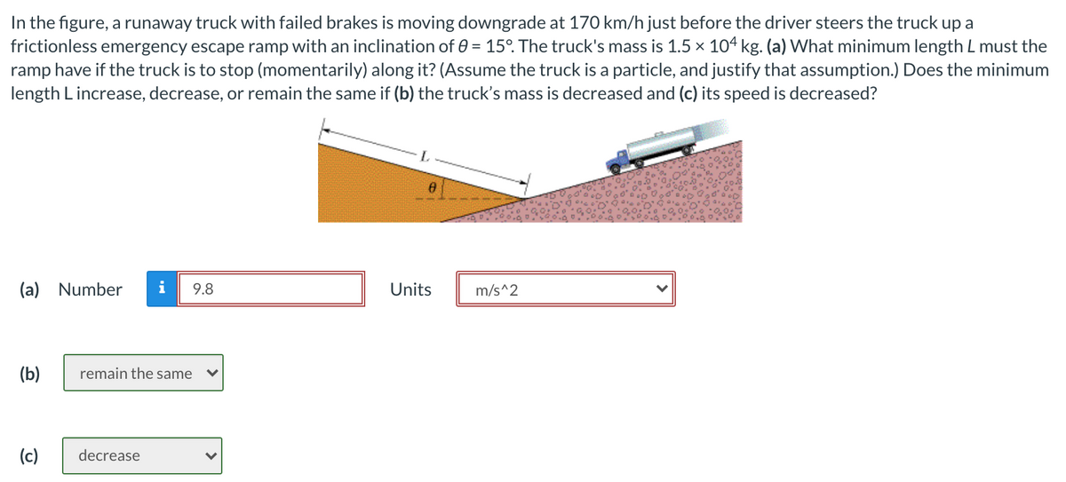 In the figure, a runaway truck with failed brakes is moving downgrade at 170 km/h just before the driver steers the truck up a
frictionless emergency escape ramp with an inclination of 0 = 15°. The truck's mass is 1.5 x 104 kg. (a) What minimum length L must the
ramp have if the truck is to stop (momentarily) along it? (Assume the truck is a particle, and justify that assumption.) Does the minimum
length L increase, decrease, or remain the same if (b) the truck's mass is decreased and (c) its speed is decreased?
%3D
(a) Number
i
9.8
Units
m/s^2
(b)
remain the same
(c)
decrease

