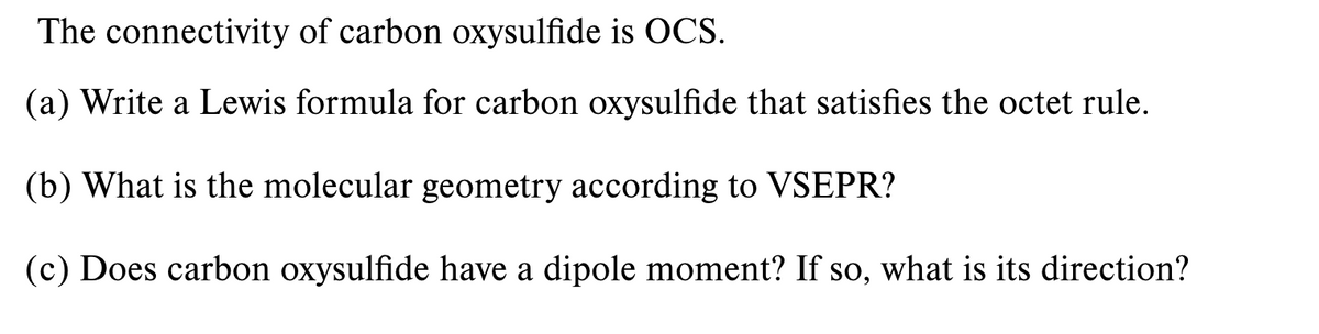 The connectivity of carbon oxysulfide is OCS.
(a) Write a Lewis formula for carbon oxysulfide that satisfies the octet rule.
(b) What is the molecular geometry according to VSEPR?
(c) Does carbon oxysulfide have a dipole moment? If so, what is its direction?
