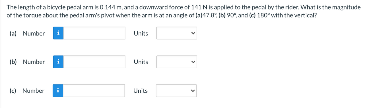 The length of a bicycle pedal arm is 0.144 m, and a downward force of 141 N is applied to the pedal by the rider. What is the magnitude
of the torque about the pedal arm's pivot when the arm is at an angle of (a)47.8°, (b) 90°, and (c) 180° with the vertical?
(a) Number
i
Units
(b) Number
Units
(c) Number
Units
