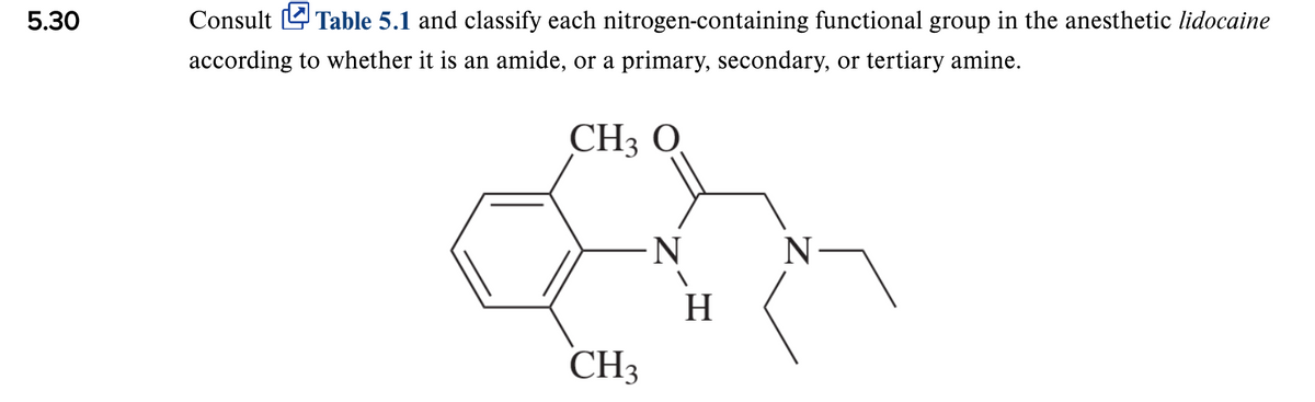 5.30
Consult L Table 5.1 and classify each nitrogen-containing functional group in the anesthetic lidocaine
according to whether it is an amide, or a primary, secondary, or tertiary amine.
CH3 O
N
H
CH3
