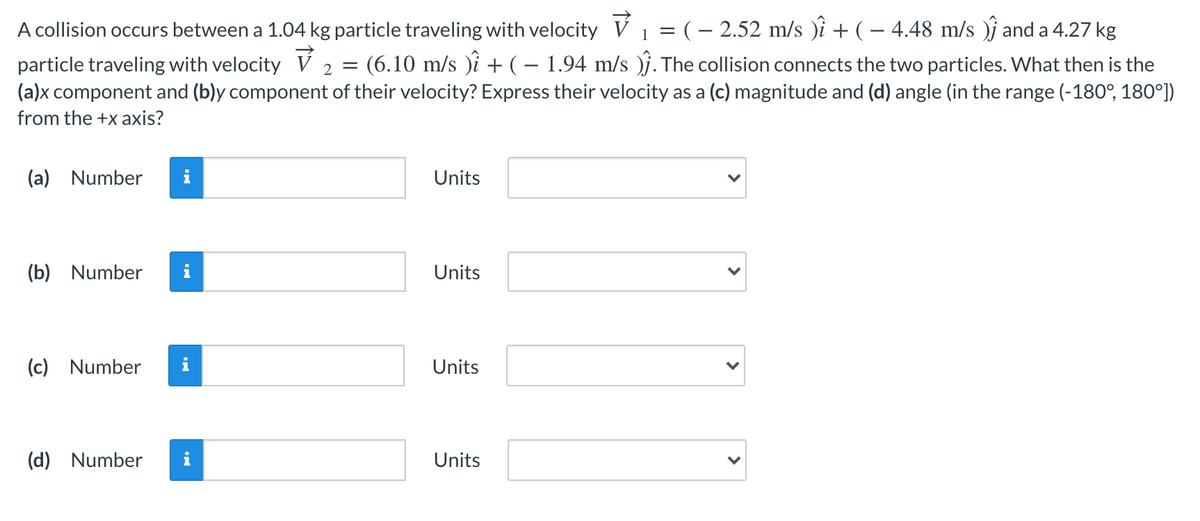 A collision occurs between a 1.04 kg particle traveling with velocity V 1 = (– 2.52 m/s )i + ( – 4.48 m/s )j and a 4.27 kg
particle traveling with velocity V 2 = (6.10 m/s )i + ( – 1.94 m/s )j. The collision connects the two particles. What then is the
(a)x component and (b)y component of their velocity? Express their velocity as a (c) magnitude and (d) angle (in the range (-180°, 180°])
from the +x axis?
(a)
Number
i
Units
(b)
Number
Units
(c) Number
i
Units
(d) Number
i
Units
>
>
>
