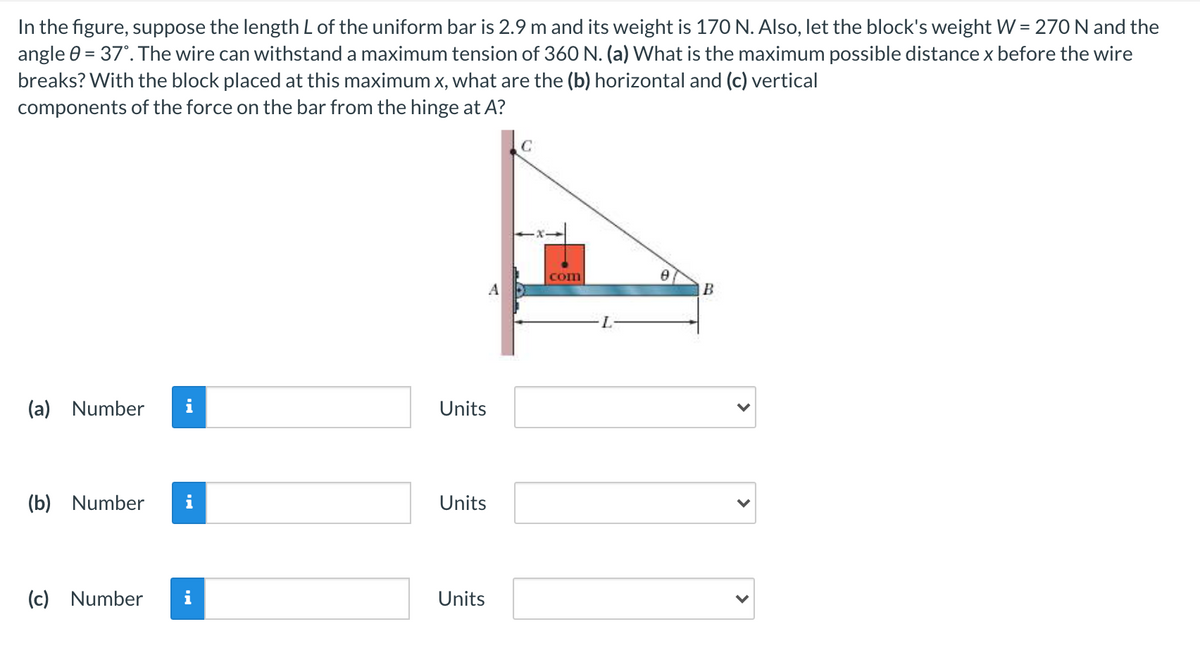 In the figure, suppose the length L of the uniform bar is 2.9 m and its weight is 170 N. Also, let the block's weight W = 270 N and the
angle 0 = 37°. The wire can withstand a maximum tension of 360 N. (a) What is the maximum possible distance x before the wire
breaks? With the block placed at this maximum x, what are the (b) horizontal and (c) vertical
components of the force on the bar from the hinge at A?
com
A
(a)
Number
i
Units
(b)
Number
i
Units
(c) Number
i
Units
>
