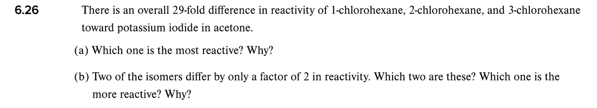 6.26
There is an overall 29-fold difference in reactivity of 1-chlorohexane, 2-chlorohexane, and 3-chlorohexane
toward potassium iodide in acetone.
(a) Which one is the most reactive? Why?
(b) Two of the isomers differ by only a factor of 2 in reactivity. Which two are these? Which one is the
more reactive? Why?
