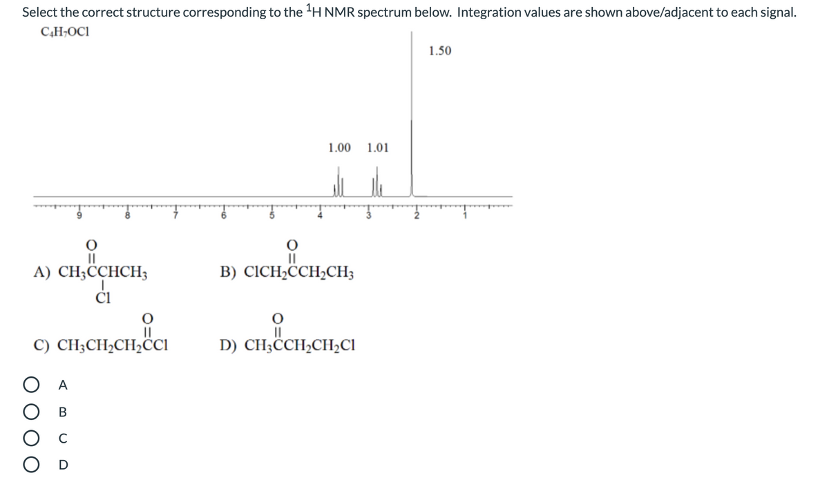 Select the correct structure corresponding to the 'H NMR spectrum below. Integration values are shown above/adjacent to each signal.
C4H¬OC1
1.50
1.00
1.01
II
A) CH;CCHCH3
II
В) CICH-CCH-CH,
ČI
C) CH;CH2CH2CI
D) CH;CCH,CH,CI
ОА
В
C
