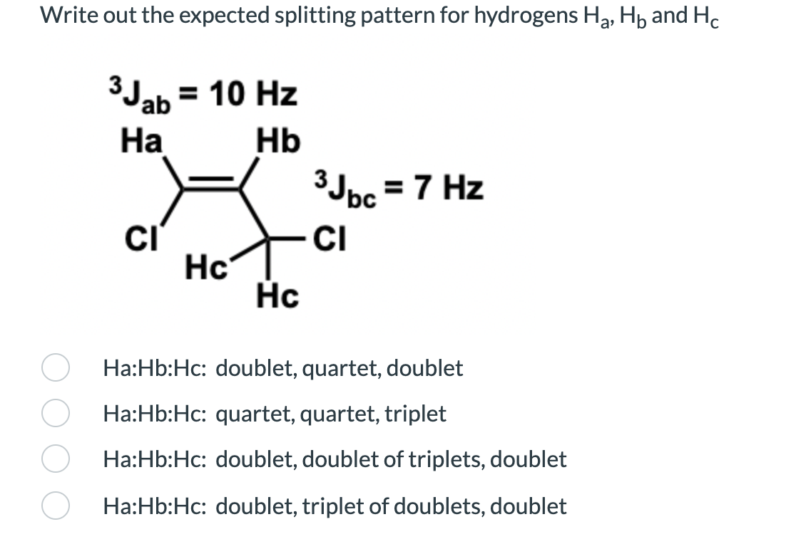 Write out the expected splitting pattern for hydrogens Ha, Hp and Hc
3Jab = 10 Hz
На
Hb
3Jpc = 7 Hz
CI
Hc
Hc
Ha:Hb:Hc: doublet, quartet, doublet
Ha:Hb:Hc: quartet, quartet, triplet
Ha:Hb:Hc: doublet, doublet of triplets, doublet
Ha:Hb:Hc: doublet, triplet of doublets, doublet
