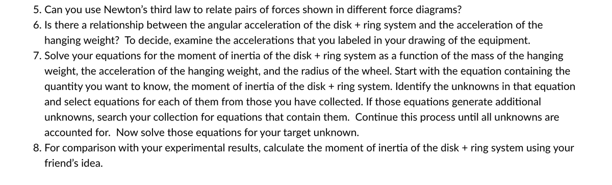 5. Can you use Newton's third law to relate pairs of forces shown in different force diagrams?
6. Is there a relationship between the angular acceleration of the disk + ring system and the acceleration of the
hanging weight? To decide, examine the accelerations that you labeled in your drawing of the equipment.
7. Solve your equations for the moment of inertia of the disk + ring system as a function of the mass of the hanging
weight, the acceleration of the hanging weight, and the radius of the wheel. Start with the equation containing the
quantity you want to know, the moment of inertia of the disk + ring system. Identify the unknowns in that equation
and select equations for each of them from those you have collected. If those equations generate additional
unknowns, search your collection for equations that contain them. Continue this process until all unknowns are
accounted for. Now solve those equations for your target unknown.
8. For comparison with your experimental results, calculate the moment of inertia of the disk + ring system using your
friend's idea.
