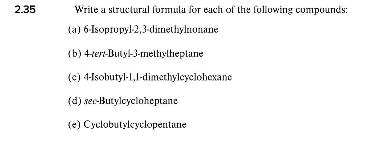 2.35
Write a structural formula for each of the following compounds:
(a) 6-Isopropyl-2,3-dimethylnonane
(b) 4-tert-Butyl-3-methylheptane
(c) 4-Isobutyl-1,1-dimethylcyclohexane
(d) sec-Butylcycloheptane
(e) Cyclobutylcyclopentane
