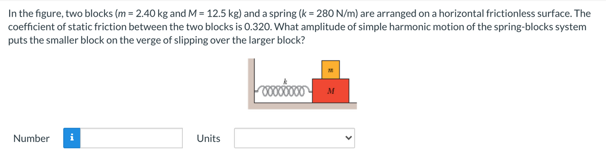 In the figure, two blocks (m = 2.40 kg and M = 12.5 kg) and a spring (k = 280 N/m) are arranged on a horizontal frictionless surface. The
coefficient of static friction between the two blocks is 0.320. What amplitude of simple harmonic motion of the spring-blocks system
puts the smaller block on the verge of slipping over the larger block?
%3D
00000000
M
Number
Units
