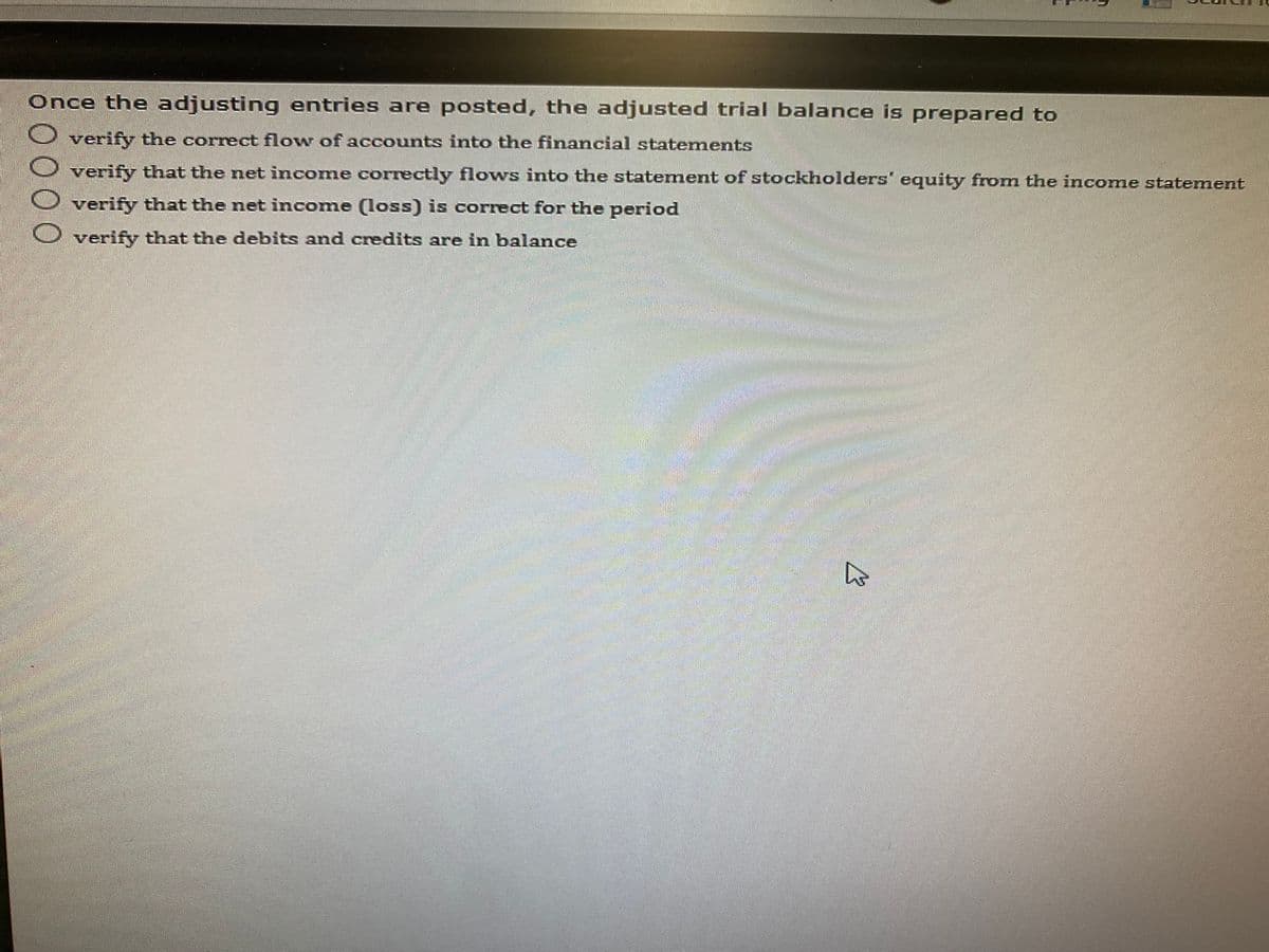 Once the adjusting entries are posted, the adjusted trial balance is prepared to
verify the correct flow of accounts into the financial statements
verify that the net income correctly flows into the statement of stockholders" equity from the income statement
verify that the net income (loss) is correct for the period
C verify that the debits and credits are in balance
