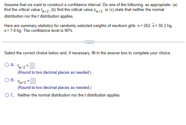 Assume that we want to construct a confidence interval. Do one of the following, as appropriate: (a)
find the critical value to/2, (b) find the critical value Z/2, or (c) state that neither the normal
distribution nor the t distribution applies.
Here are summary statistics for randomly selected weights of newborn girls: n = 262, x= 30.2 hg,
s = 7.8 hg. The confidence level is 90%.
Select the correct choice below and, if necessary, fill in the answer box to complete your choice.
O A. ta/2=
(Round to two decimal places as needed.)
OB. Zα/2
(Round to two decimal places as needed.)
O C. Neither the normal distribution nor the t distribution applies.
