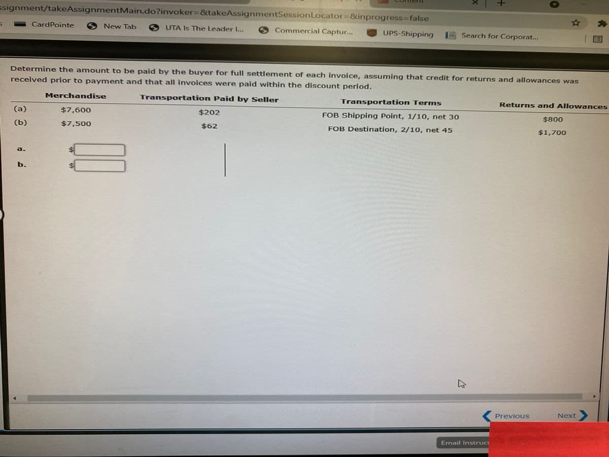 ssignment/takeAssignmentMain.do?invoker%=&takeAssignmentSessionLocator38inprogress3Dfalse
CardPointe
ONew Tab
UTA Is The Leader I....
Commercial Captur...
UPS-Shipping
ups
Search for Corporat...
|国
Determine the amount to be paid by the buyer for full settlement of each invoice, assuming that credit for returns and allowances was
received prior to payment and that all invoices were paid within the discount period.
Merchandise
Transportation Paid by Seller
Transportation Terms
Returns and Allowances
(a)
$7,600
$202
FOB Shipping Point, 1/10, net 30
$800
(b)
$7,500
$62
FOB Destination, 2/10, net 45
$1,700
a.
b.
Previous
Next
Email Instruct
+
%24
%24
