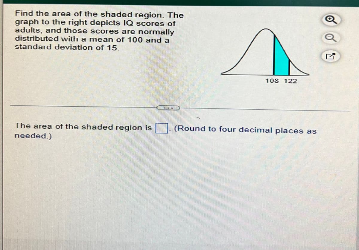 Find the area of the shaded region. The
graph to the right depicts IQ scores of
adults, and those scores are normally
distributed with a mean of 100 and a
standard deviation of 15.
The area of the shaded region is
needed.)
108 122
(Round to four decimal places as
O