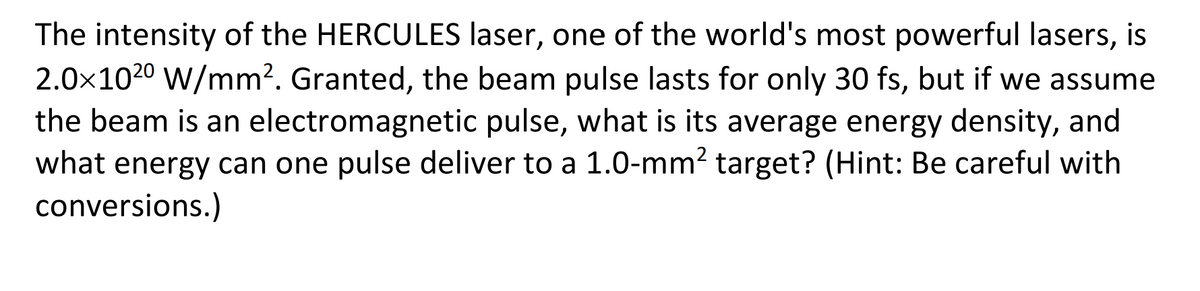 The intensity of the HERCULES laser, one of the world's most powerful lasers, is
2.0x102⁰ W/mm². Granted, the beam pulse lasts for only 30 fs, but if we assume
the beam is an electromagnetic pulse, what is its average energy density, and
what energy can one pulse deliver to a 1.0-mm² target? (Hint: Be careful with
conversions.)